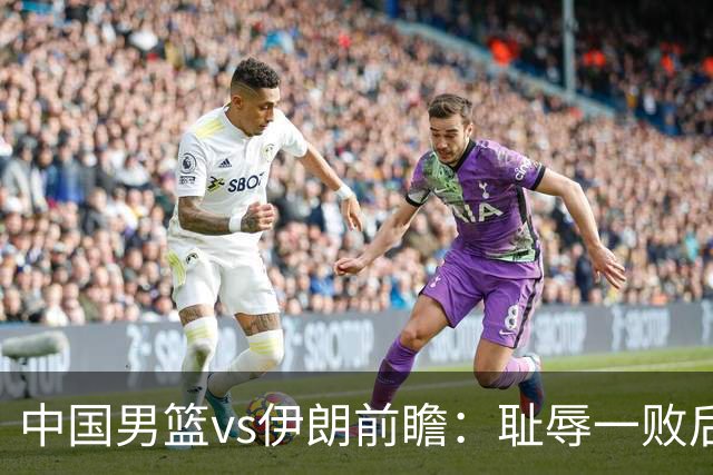 中国男篮vs伊朗前瞻：耻辱一败后需振作 胡金秋率队全力争铜牌